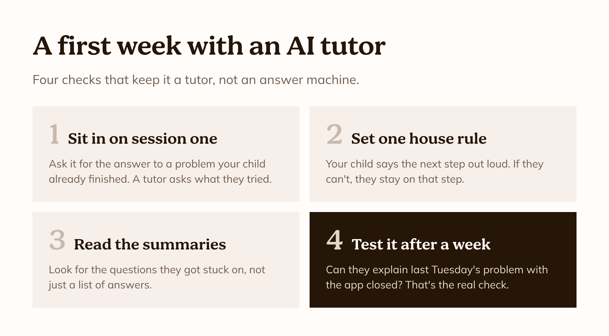 A first week with an AI tutor. 1: Sit in on session one and ask it for the answer to a problem your child already finished. 2: Set one house rule: your child says the next step out loud. 3: Read the session summaries. 4: After a week, check whether they can explain last Tuesday's problem with the app closed.